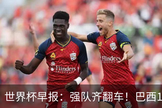 世界杯早报：强队齐翻车！巴西1-1平摩洛哥 瑞士1-1遭卡塔尔绝平