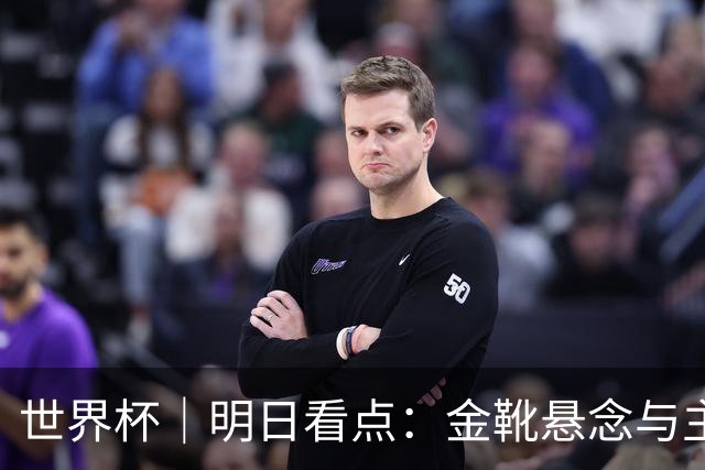 世界杯｜明日看点：金靴悬念与主帅告别交织的季军战