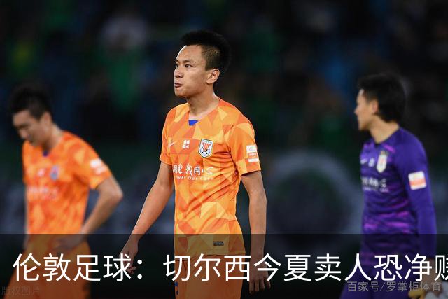 伦敦足球：切尔西今夏卖人恐净赚超2.5亿镑，甚至能实现盈利