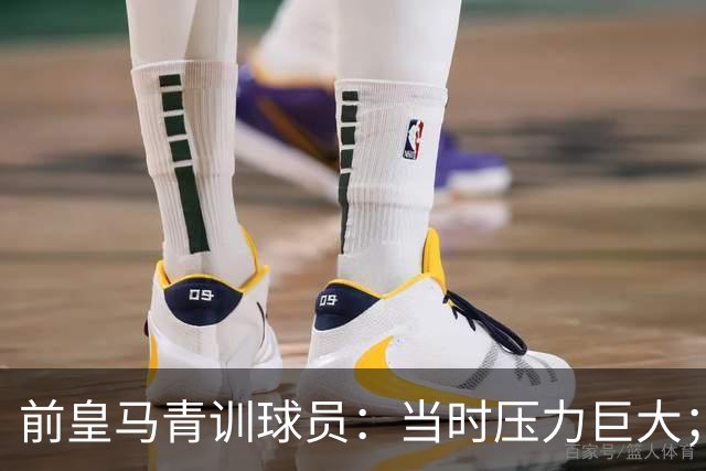 前皇马青训球员：当时压力巨大；我们身边都是世界顶级偶像