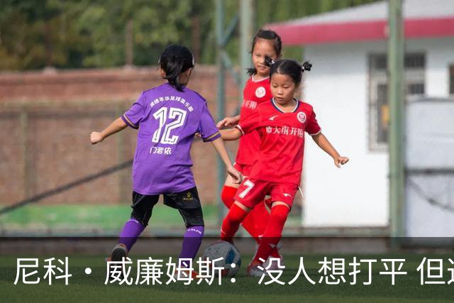尼科·威廉姆斯：没人想打平 但这就是足球有时候球就是进不了