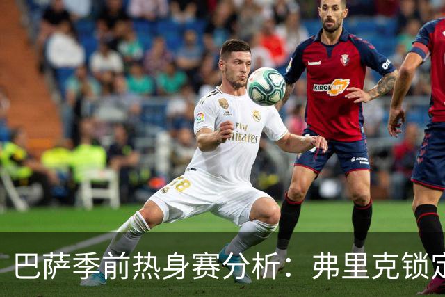 巴萨季前热身赛分析：弗里克锁定克里斯滕森等三名核心球员，西甲首战前景一览