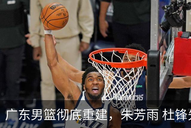 广东男篮彻底重建，朱芳雨 杜锋先后离任 杜润旺完成转会 周鹏将回归