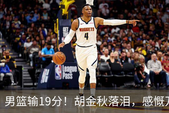 男篮输19分！胡金秋落泪，感慨万千