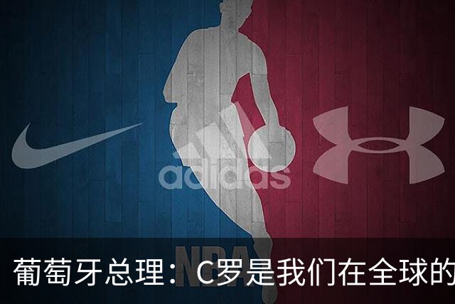 葡萄牙总理：C罗是我们在全球的文化代表 期待他能为国作出贡献